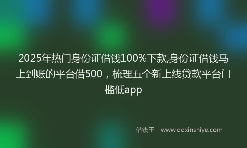 2025年热门身份证借钱100%下款,身份证借钱马上到账的平台借500，梳理五个新上线贷款平台门槛低app