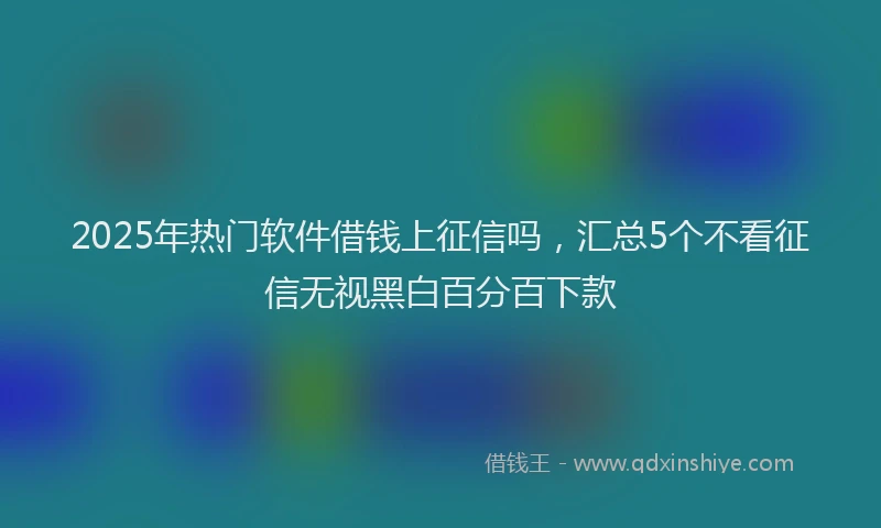 2025年热门软件借钱上征信吗，汇总5个不看征信无视黑白百分百下款