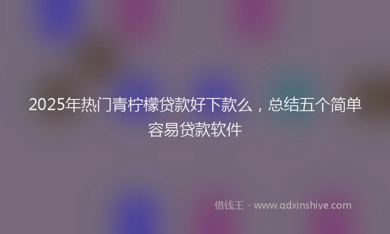 2025年热门青柠檬贷款好下款么，总结五个简单容易贷款软件