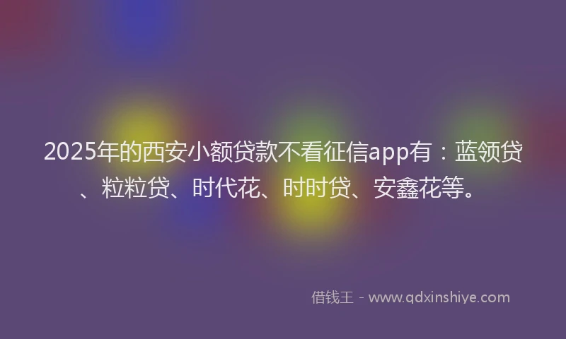2025年的西安小额贷款不看征信app有：蓝领贷、粒粒贷、时代花、时时贷、安鑫花等。