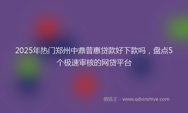 2025年热门郑州中鼎普惠贷款好下款吗，盘点5个极速审核的网贷平台