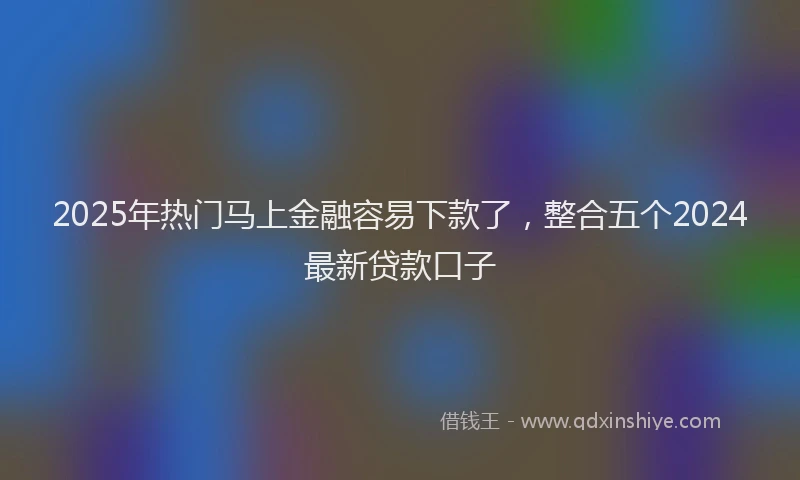 2025年热门马上金融容易下款了,整合五个2024最新贷款口子