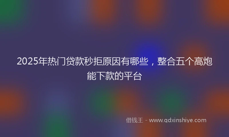 2025年热门贷款秒拒原因有哪些,整合五个高炮能下款的平台