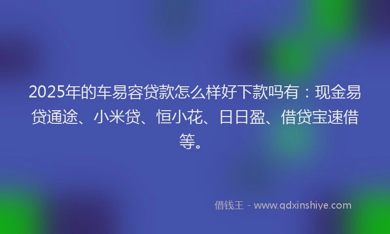 2025年的车易容贷款怎么样好下款吗有:现金易贷通途、小米贷、恒小花、日日盈、借贷宝速借等。