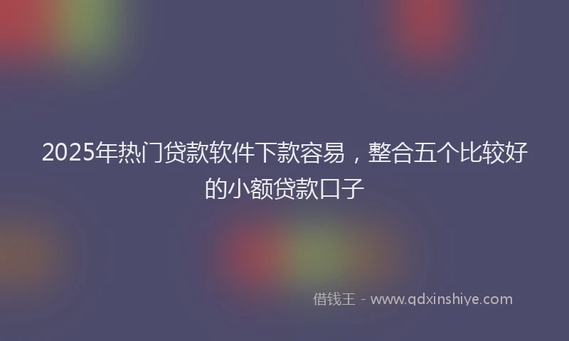 2025年热门贷款软件下款容易，整合五个比较好的小额贷款口子
