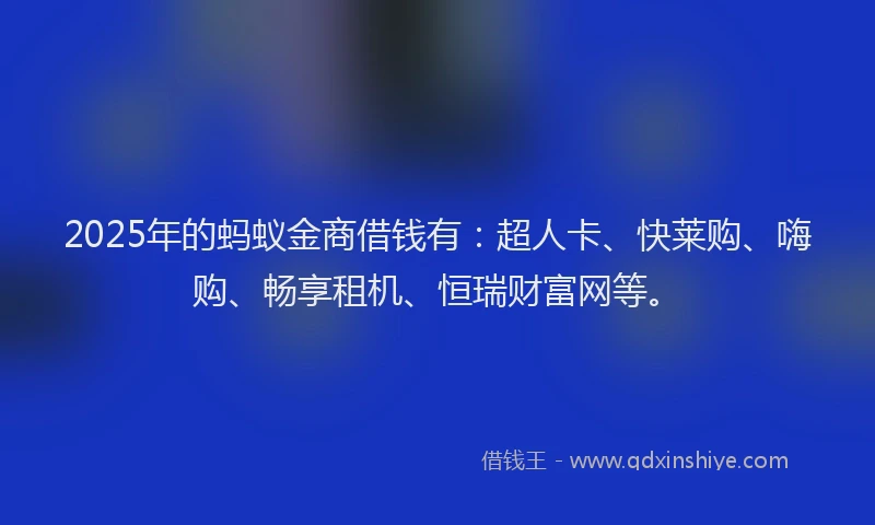 2025年的蚂蚁金商借钱有：超人卡、快莱购、嗨购、畅享租机、恒瑞财富网等。