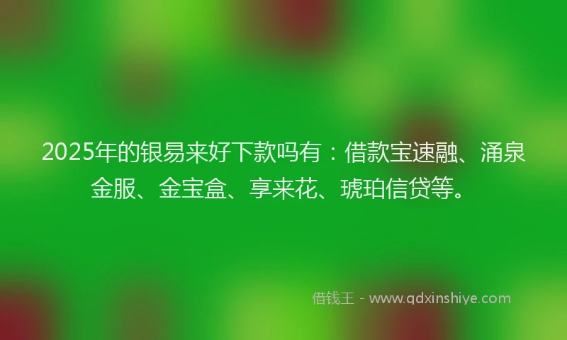 2025年的银易来好下款吗有：借款宝速融、涌泉金服、金宝盒、享来花、琥珀信贷等。