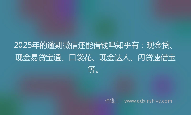 2025年的逾期微信还能借钱吗知乎有:现金贷、现金易贷宝通、口袋花、现金达人、闪贷速借宝等。