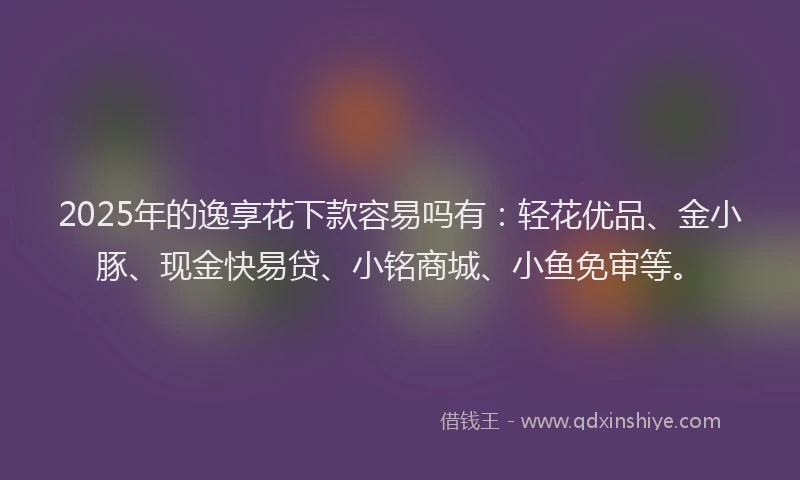 2025年的逸享花下款容易吗有:轻花优品、金小豚、现金快易贷、小铭商城、小鱼免审等。