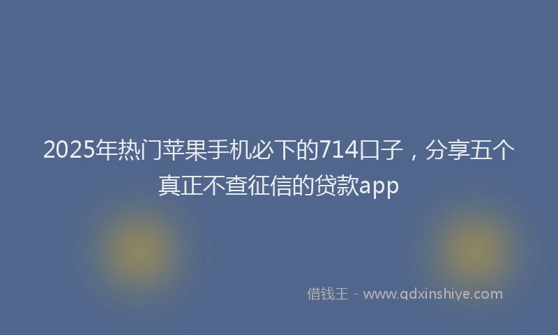 2025年热门苹果手机必下的714口子，分享五个真正不查征信的贷款app