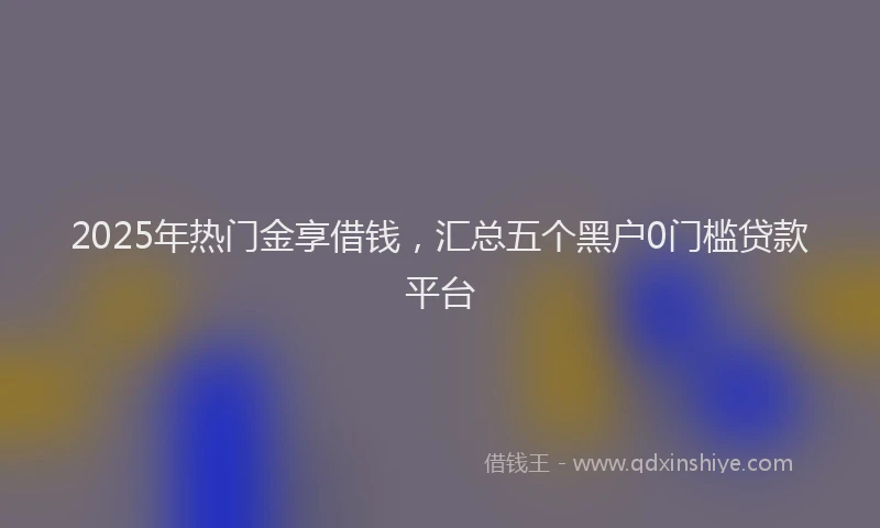 2025年热门金享借钱,汇总五个黑户0门槛贷款平台
