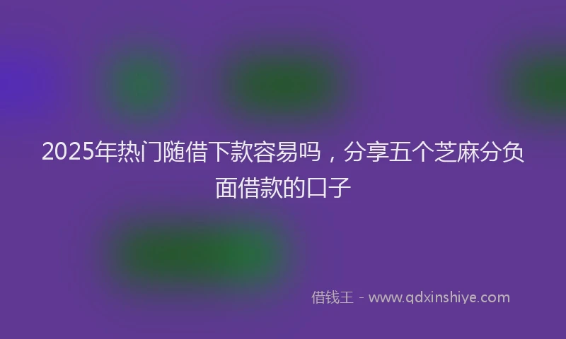 2025年热门随借下款容易吗，分享五个芝麻分负面借款的口子