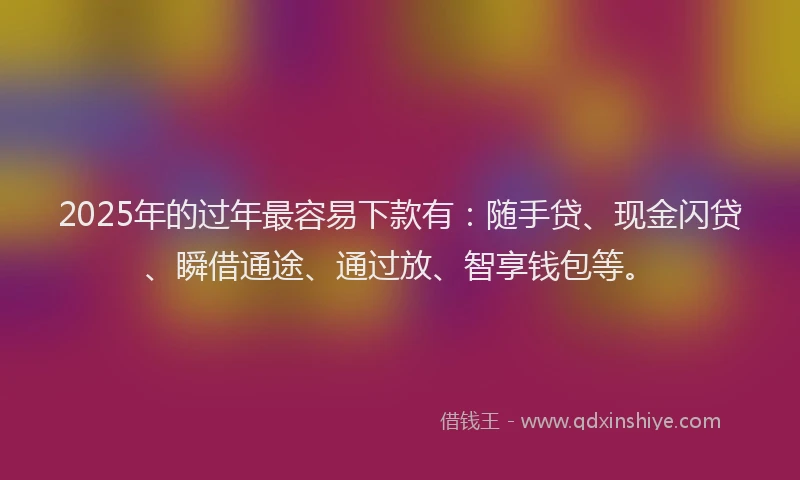 2025年的过年最容易下款有：随手贷、现金闪贷、瞬借通途、通过放、智享钱包等。