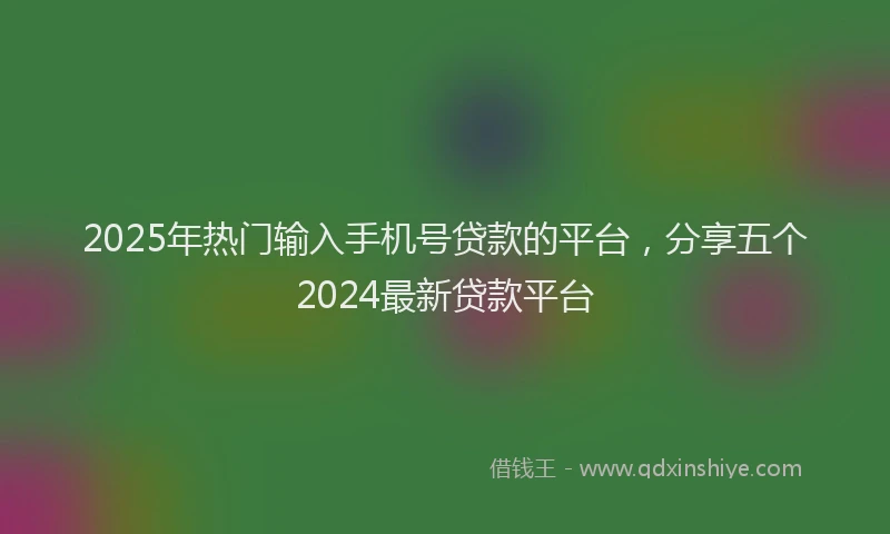 2025年热门输入手机号贷款的平台,分享五个2024最新贷款平台