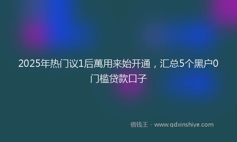2025年热门议1后萬用来始开通，汇总5个黑户0门槛贷款口子