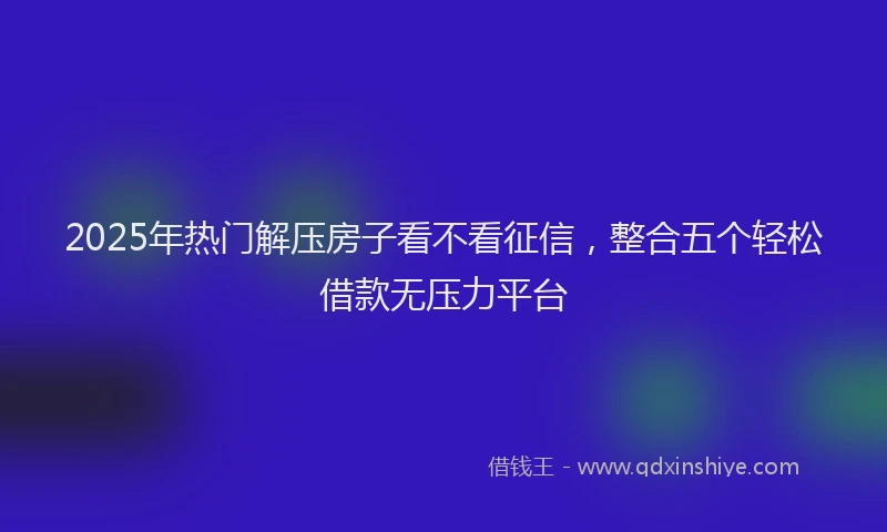 2025年热门解压房子看不看征信,整合五个轻松借款无压力平台