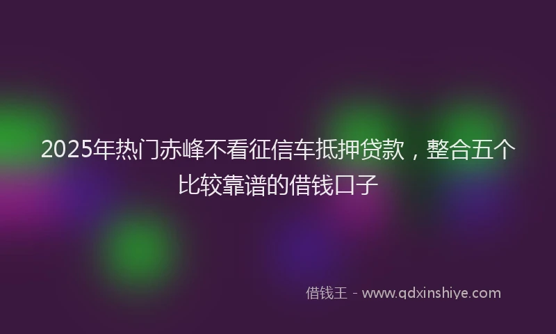 2025年热门赤峰不看征信车抵押贷款,整合五个比较靠谱的借钱口子