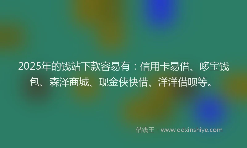2025年的钱站下款容易有：信用卡易借、哆宝钱包、森泽商城、现金侠快借、洋洋借呗等。