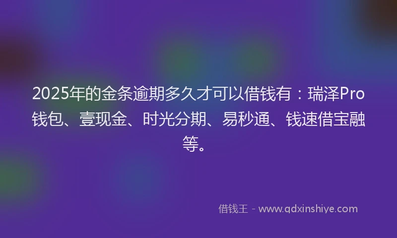2025年的金条逾期多久才可以借钱有：瑞泽Pro钱包、壹现金、时光分期、易秒通、钱速借宝融等。