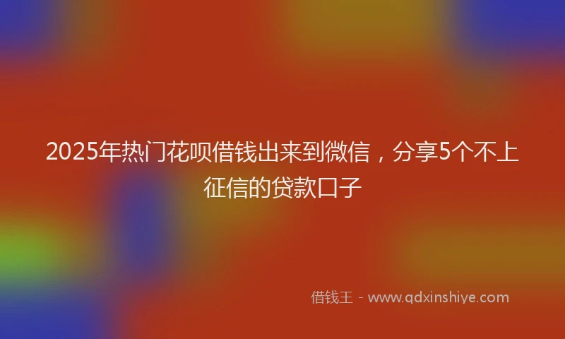 2025年热门花呗借钱出来到微信,分享5个不上征信的贷款口子