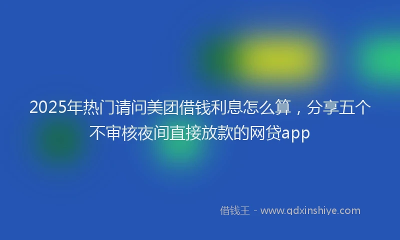 2025年热门请问美团借钱利息怎么算，分享五个不审核夜间直接放款的网贷app