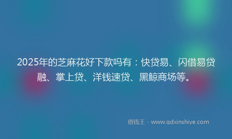 2025年的芝麻花好下款吗有：快贷易、闪借易贷融、掌上贷、洋钱速贷、黑鲸商场等。