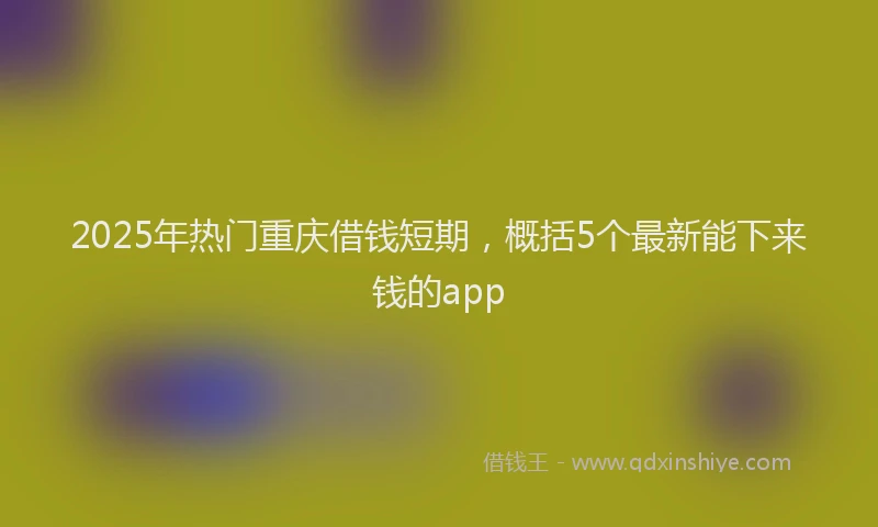2025年热门重庆借钱短期，概括5个最新能下来钱的app