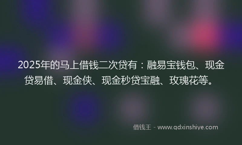 2025年的马上借钱二次贷有：融易宝钱包、现金贷易借、现金侠、现金秒贷宝融、玫瑰花等。