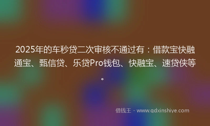2025年的车秒贷二次审核不通过有:借款宝快融通宝、甄信贷、乐贷Pro钱包、快融宝、速贷侠等。