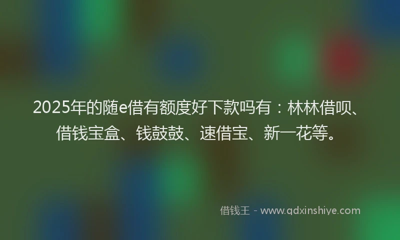 2025年的随e借有额度好下款吗有：林林借呗、借钱宝盒、钱鼓鼓、速借宝、新一花等。
