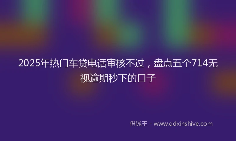 2025年热门车贷电话审核不过，盘点五个714无视逾期秒下的口子