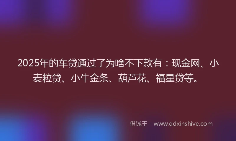 2025年的车贷通过了为啥不下款有:现金网、小麦粒贷、小牛金条、葫芦花、福星贷等。