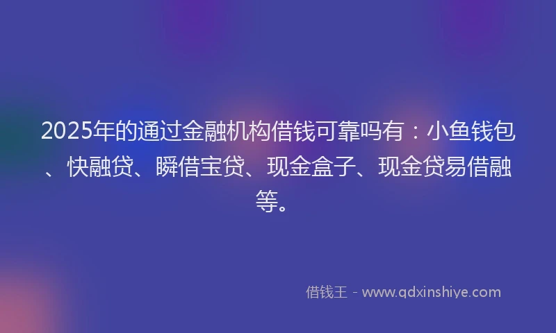 2025年的通过金融机构借钱可靠吗有：小鱼钱包、快融贷、瞬借宝贷、现金盒子、现金贷易借融等。