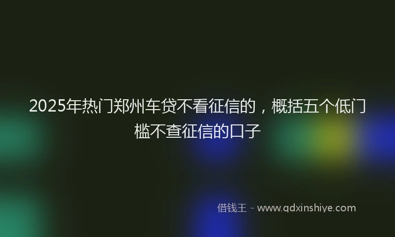 2025年热门郑州车贷不看征信的，概括五个低门槛不查征信的口子