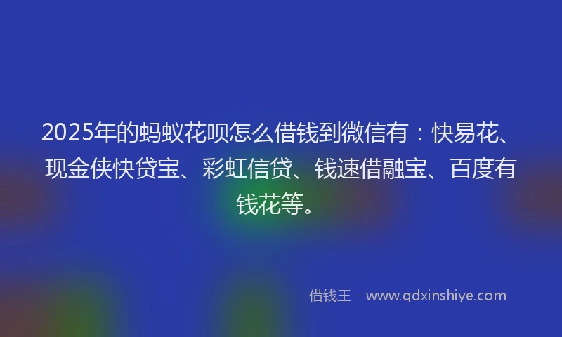 2025年的蚂蚁花呗怎么借钱到微信有：快易花、现金侠快贷宝、彩虹信贷、钱速借融宝、百度有钱花等。