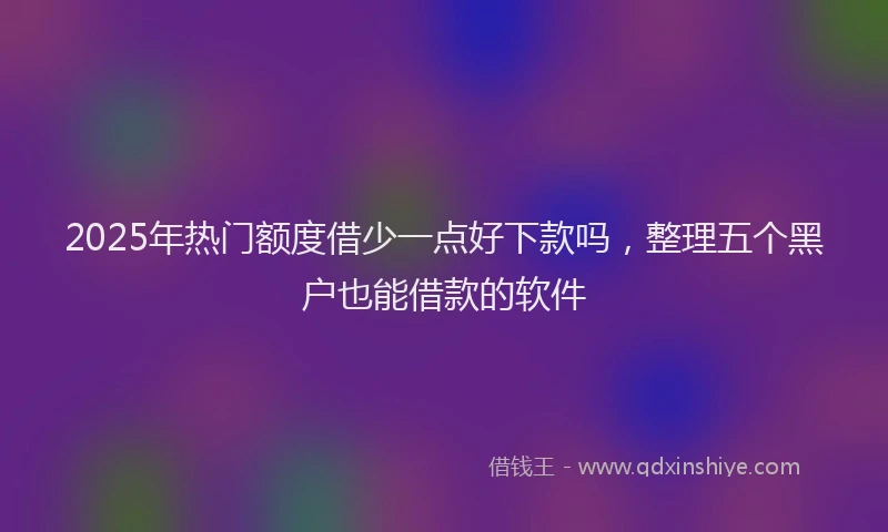 2025年热门额度借少一点好下款吗，整理五个黑户也能借款的软件