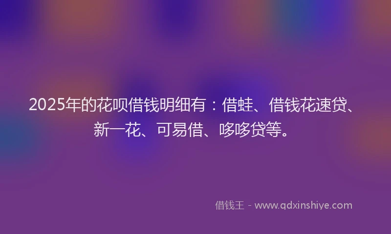 2025年的花呗借钱明细有:借蛙、借钱花速贷、新一花、可易借、哆哆贷等。