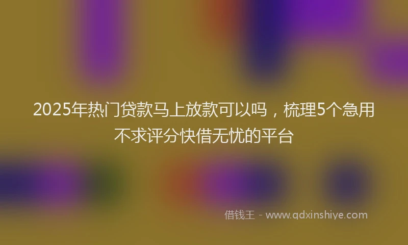 2025年热门贷款马上放款可以吗,梳理5个急用不求评分快借无忧的平台