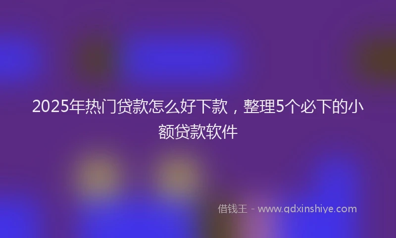 2025年热门贷款怎么好下款,整理5个必下的小额贷款软件