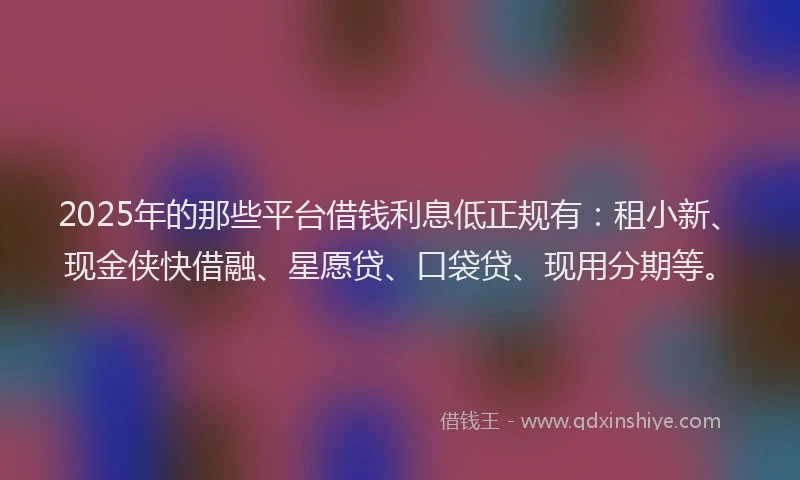 2025年的那些平台借钱利息低正规有:租小新、现金侠快借融、星愿贷、口袋贷、现用分期等。