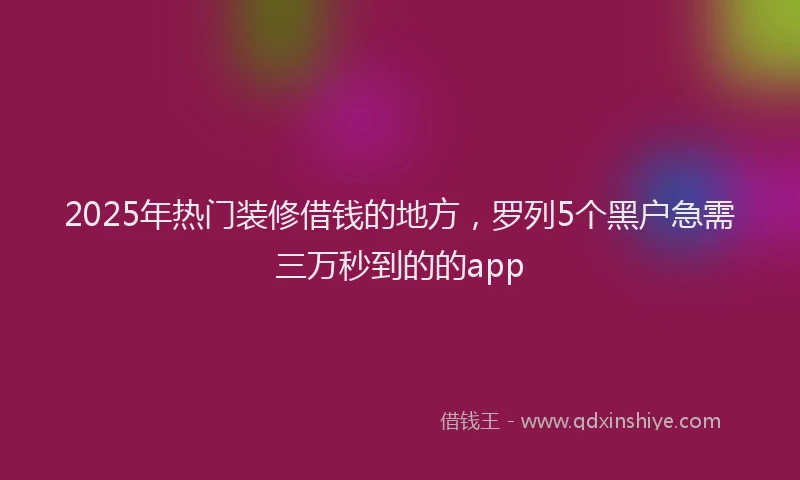 2025年热门装修借钱的地方，罗列5个黑户急需三万秒到的的app