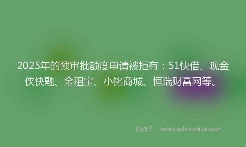 2025年的预审批额度申请被拒有：51快借、现金侠快融、金租宝、小铭商城、恒瑞财富网等。