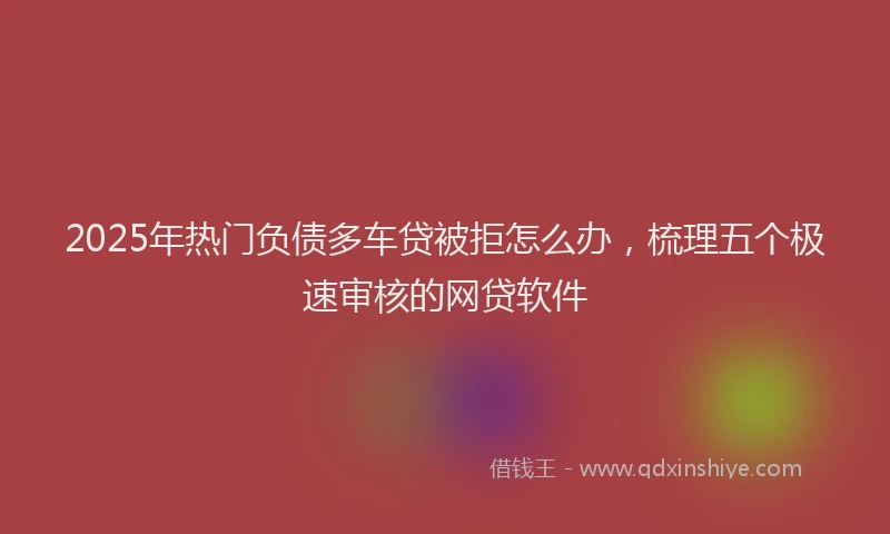 2025年热门负债多车贷被拒怎么办，梳理五个极速审核的网贷软件