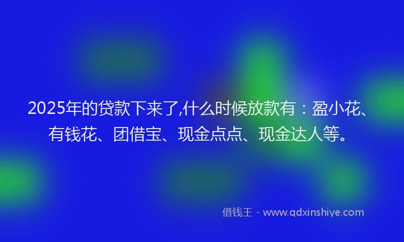 2025年的贷款下来了,什么时候放款有:盈小花、有钱花、团借宝、现金点点、现金达人等。