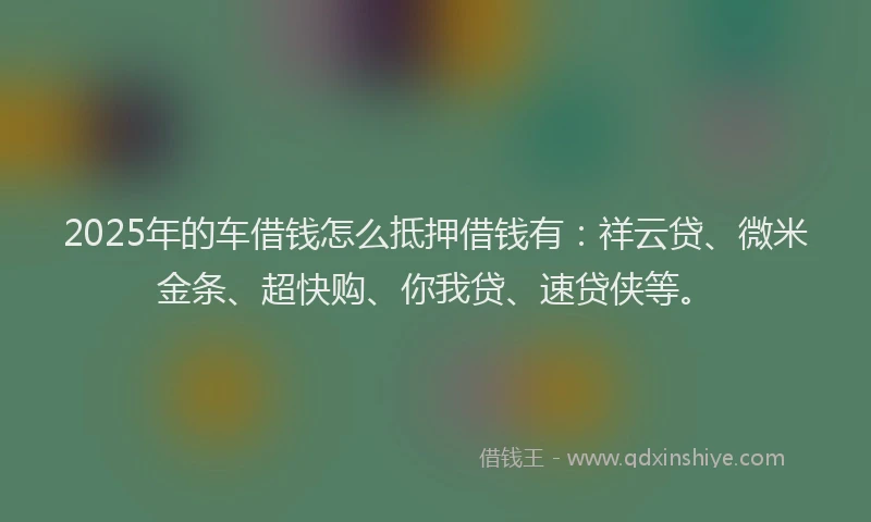 2025年的车借钱怎么抵押借钱有：祥云贷、微米金条、超快购、你我贷、速贷侠等。
