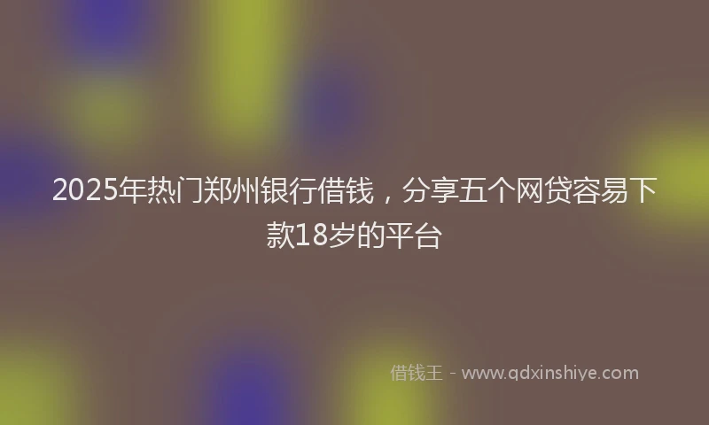 2025年热门郑州银行借钱，分享五个网贷容易下款18岁的平台