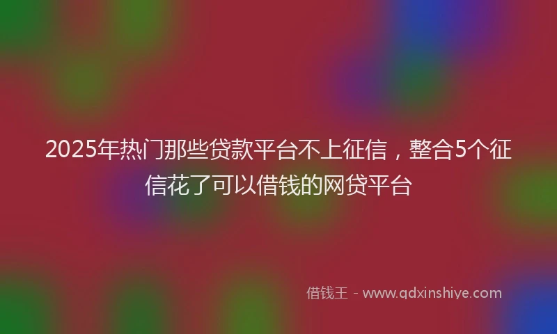 2025年热门那些贷款平台不上征信,整合5个征信花了可以借钱的网贷平台