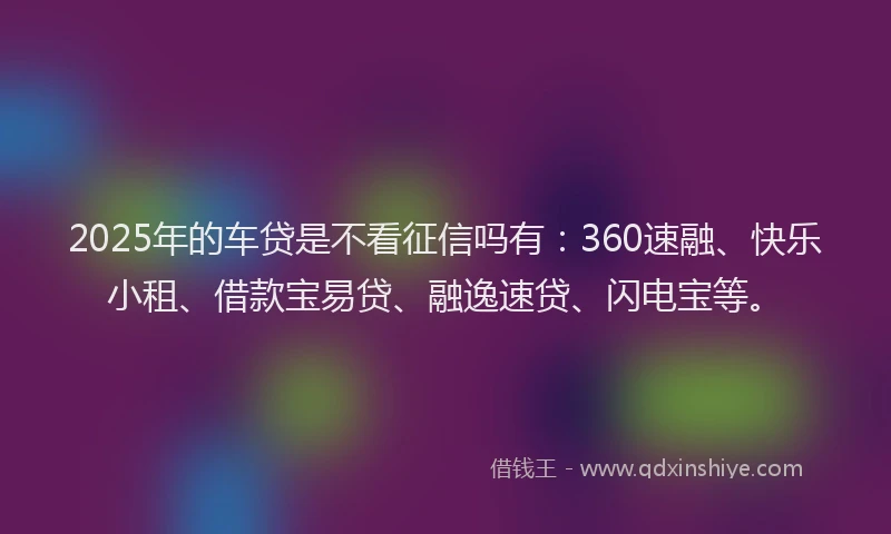 2025年的车贷是不看征信吗有：360速融、快乐小租、借款宝易贷、融逸速贷、闪电宝等。