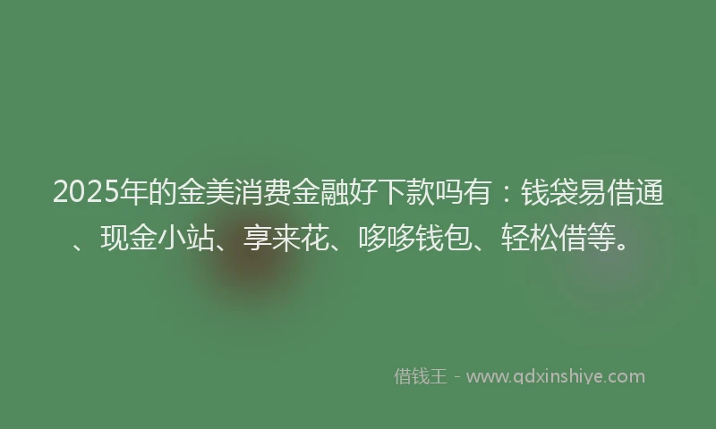 2025年的金美消费金融好下款吗有：钱袋易借通、现金小站、享来花、哆哆钱包、轻松借等。