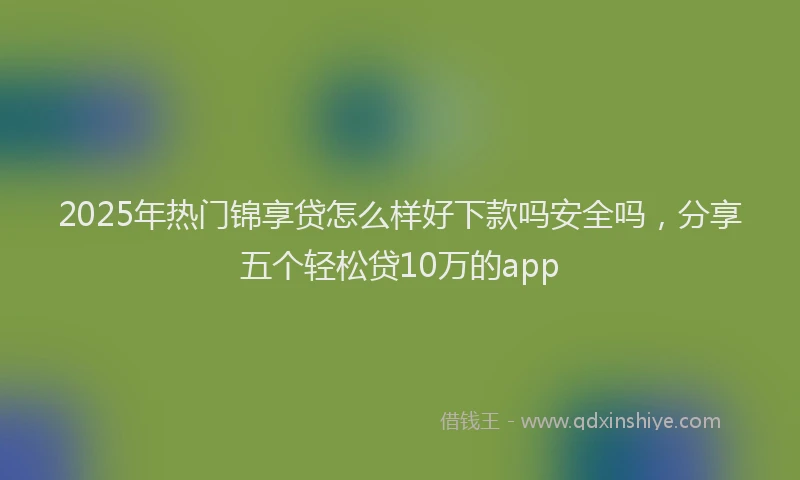 2025年热门锦享贷怎么样好下款吗安全吗，分享五个轻松贷10万的app